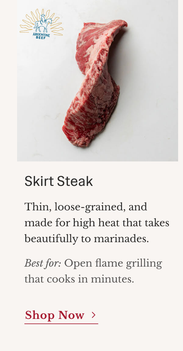 Skirt Steak Thin, loose-grained, and made for high heat that takes beautifully to marinades. Best for: Open flame grilling that  cooks in minutes. | Shop Now