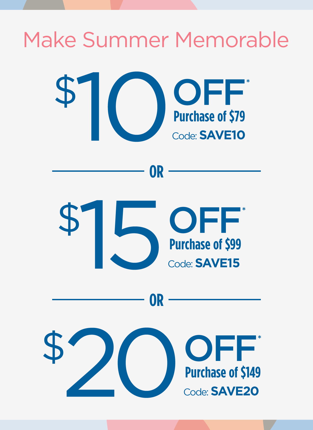 Make Summer Memorable | $10 Off Purchase of $79 Code: SAVE10 | $15 Off Purchase of $99 Code: SAVE15 | $20 Off Purchase of $149 Code: SAVE20