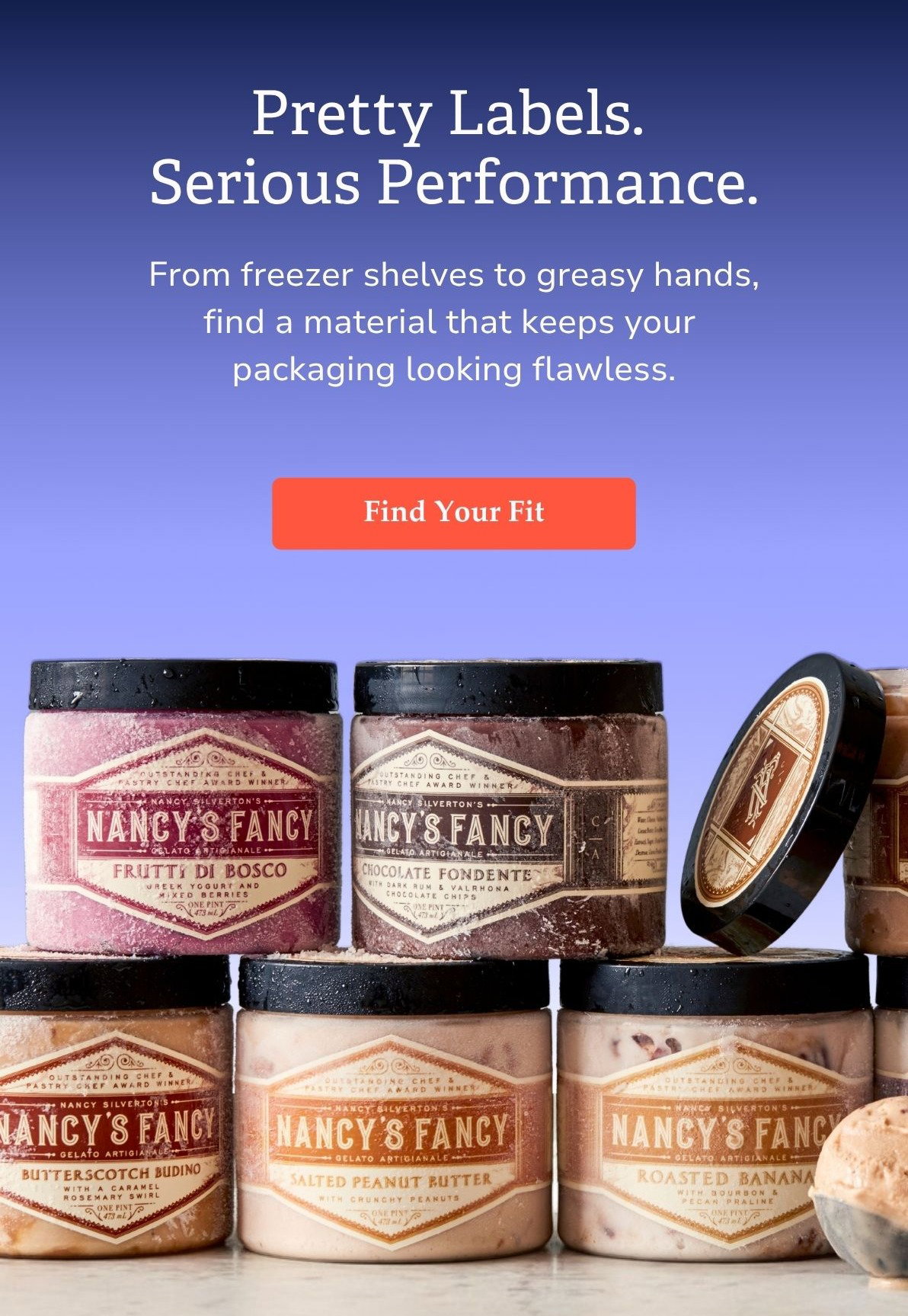 Pretty Labels. Serious Performance. From freezer shelves to greasy hands, find a material that keeps your  packaging looking flawless. Find Your Fit >