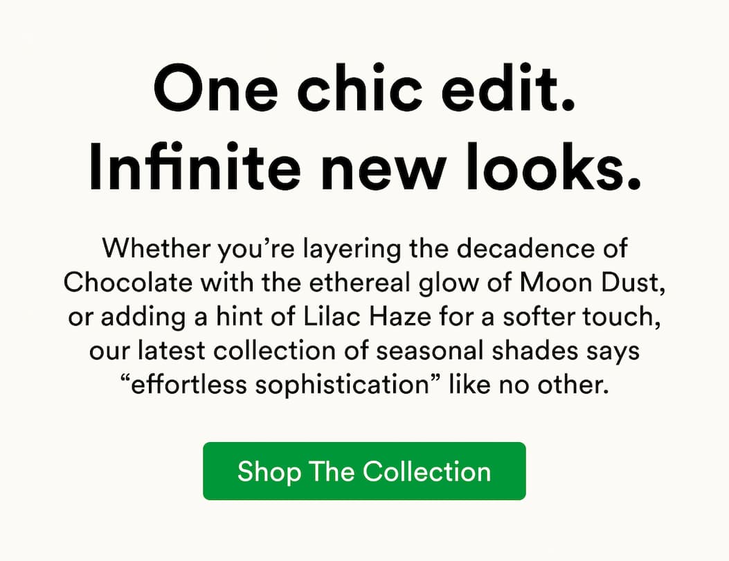 Whether you’re layering the decadence of Chocolate with the ethereal glow of Moon Dust, or adding a hint of Lilac Haze for a softer touch, our latest collection of seasonal shades says “effortless sophistication” like no other.