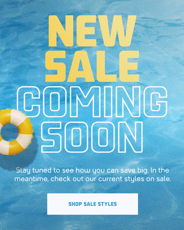 NEW SALE COMING SOON  SH: Stay tuned to see how you can save big. In the meantime, check out our current styles on sale.  CTA: SHOP SALE STYLES