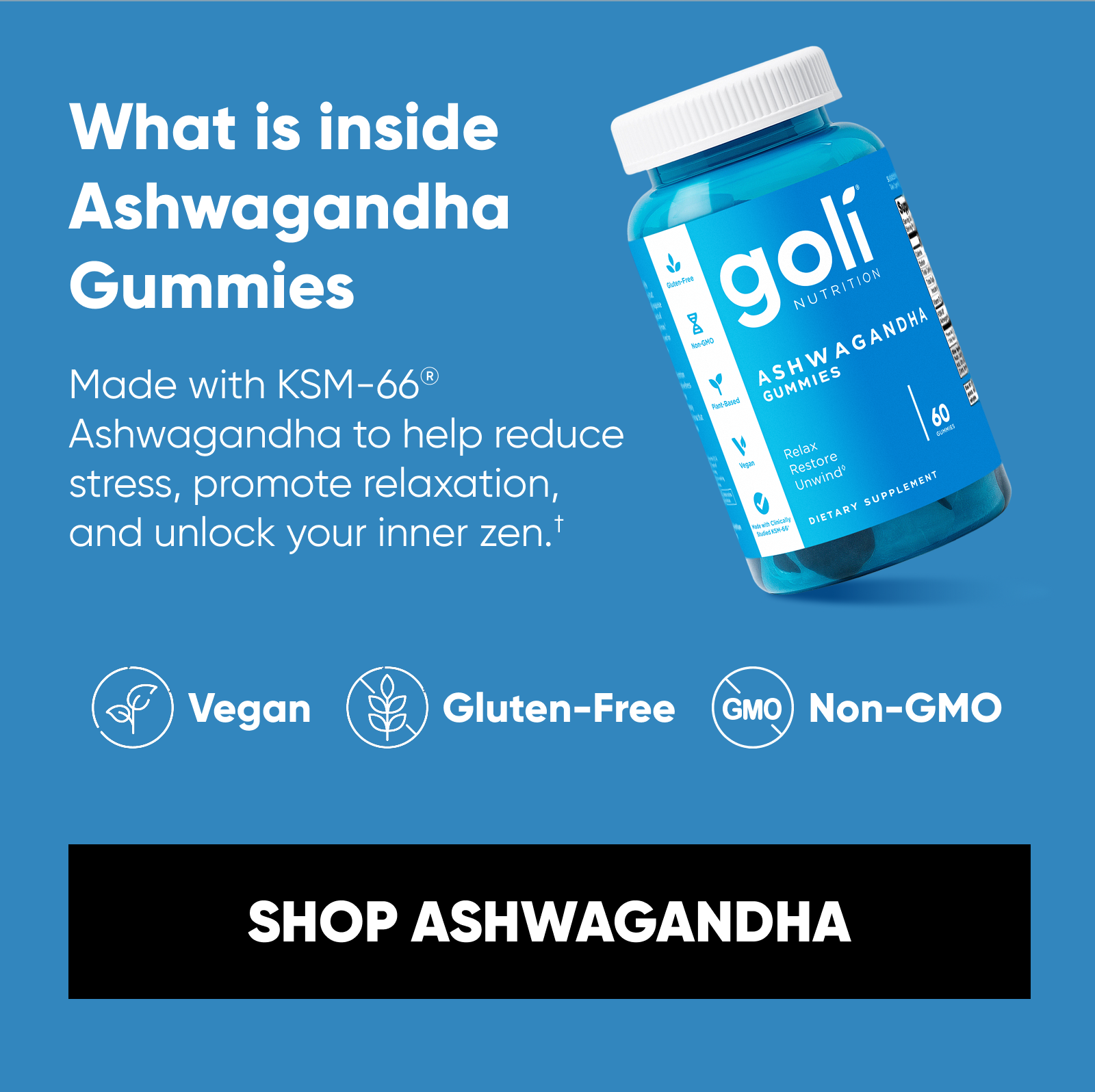 What is inside Ashwagandha Gummies  Made with KSM-66® Ashwagandha to help reduce stress, promote relaxation, and unlock your inner zen.† Mixed Berry Bliss flavor. Vegan. Gluten-Free. Non-GMO.  SHOP ASHWAGANDHA