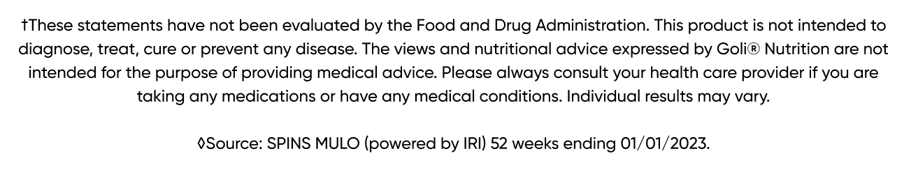 †These statements have not been evaluated by the Food and Drug Administration. This product is not intended to diagnose, treat, cure or prevent any disease. The views and nutritional advice expressed by Goli® Nutrition are not intended for the purpose of providing medical advice. Please always consult your health care provider if you are taking any medications or have any medical conditions. Individual results may vary. ◊Source: SPINS MULO (powered by IRI) 52 weeks ending 01/01/2023.