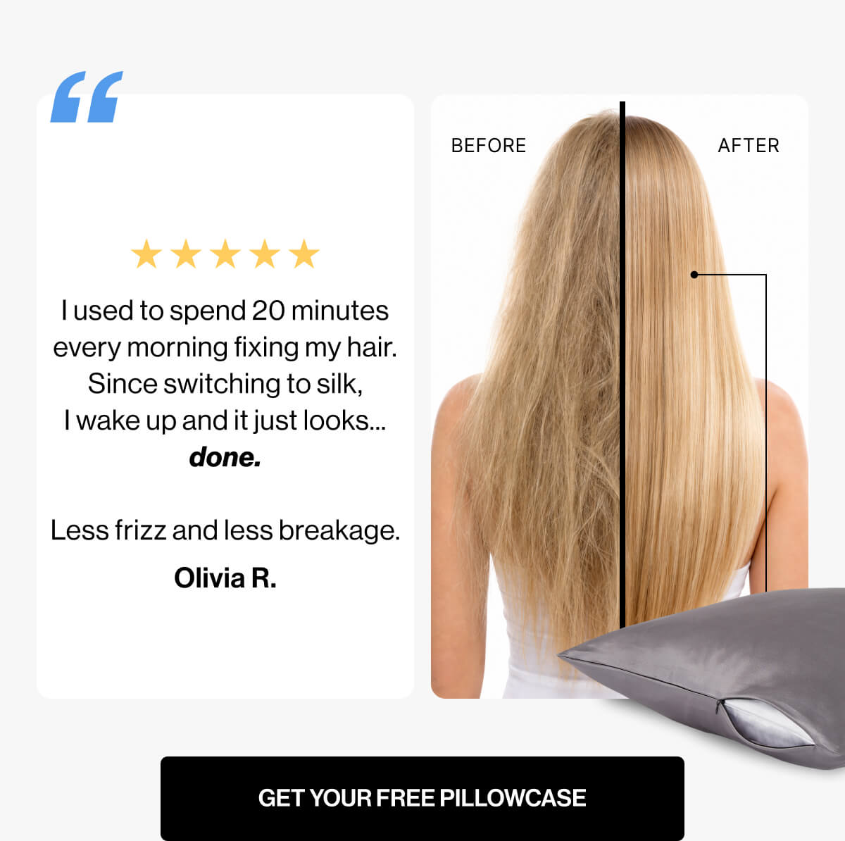 I used to spend 20 minutes | every morning fixing my hair | Since switching to silk, | I wake up and it just looks | done | Less frizz and less breakage | Olivia R | BEFORE | AFTER | GET YOUR FREE PILLOWCASE
