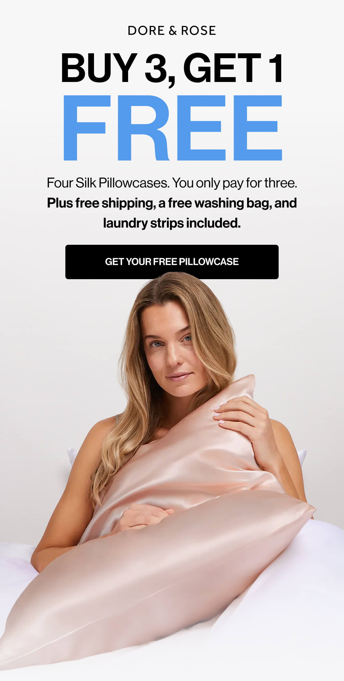DORE & ROSE | BUY 3, GET 1 | FREE | Four Silk Pillowcases | You only pay for three | Plus free shipping, a free washing bag, and | laundry strips included | GET YOUR FREE PILLOWCASE