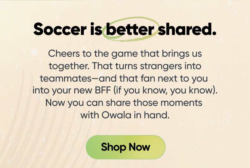 Soccer is better shared. Cheers to the game that brings us together. That turns strangers into teammates—and that fellow fan sitting next to you into your new BFF (if you know, you know). Now you can share those moments with Owala in hand. Shop Now.