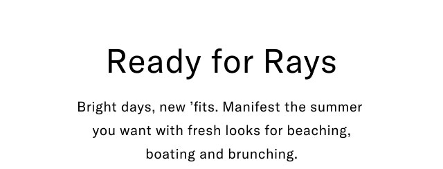 Ready for rays                                            Bright days, new 'fits. Manifest the summer you want with fresh looks for beaching, boating and brunching.