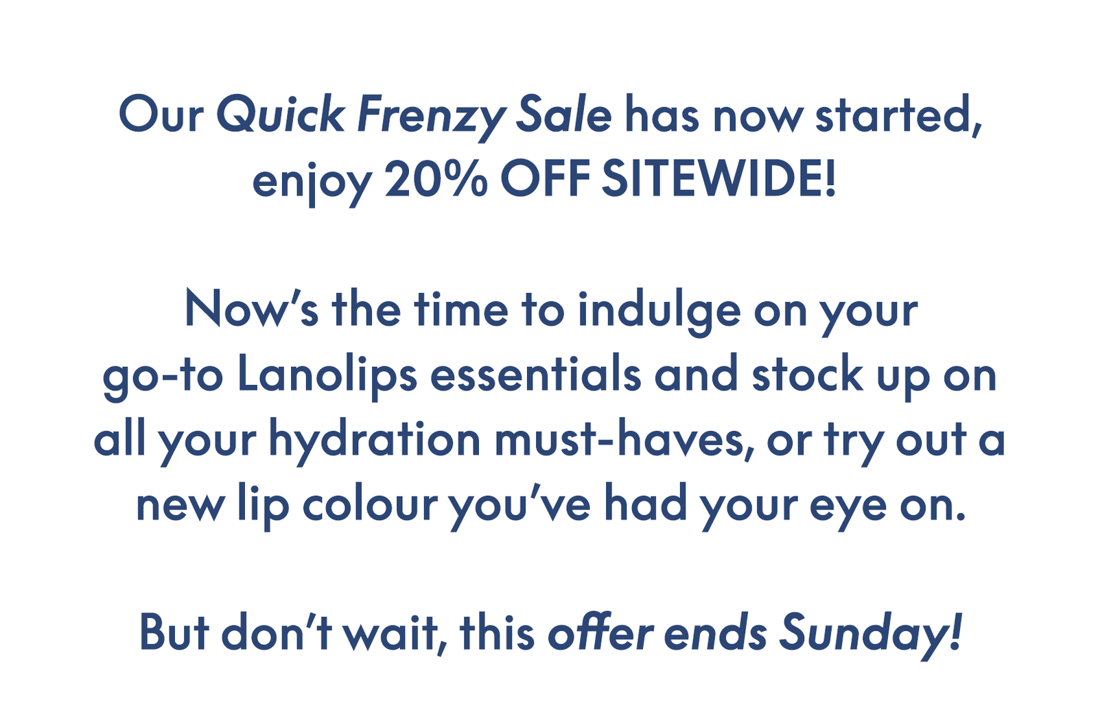 Our Quick Frenzy Sale has now started, enjoy 20% OFF SITEWIDE!   Now’s the time to indulge on your go-to Lanolips essentials and stock up on all your hydration must-haves, or try out a new lip colour you’ve had your eye on.  But don’t wait, this offer ends Sunday!