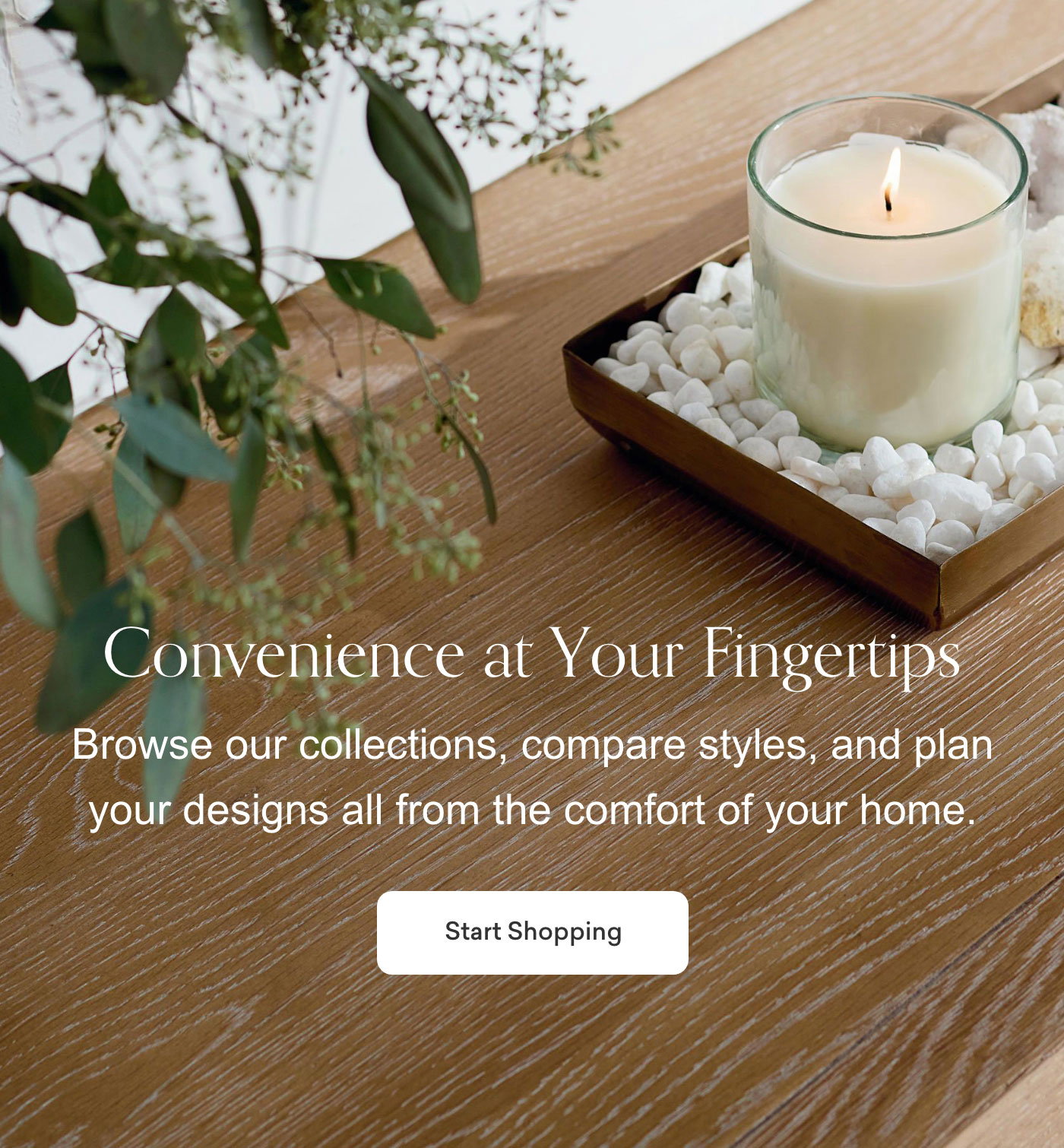 Convenience at Your Fingertips. Browse our collections, compare styles, and plan your designs all from the comfort of your home. Start Shopping