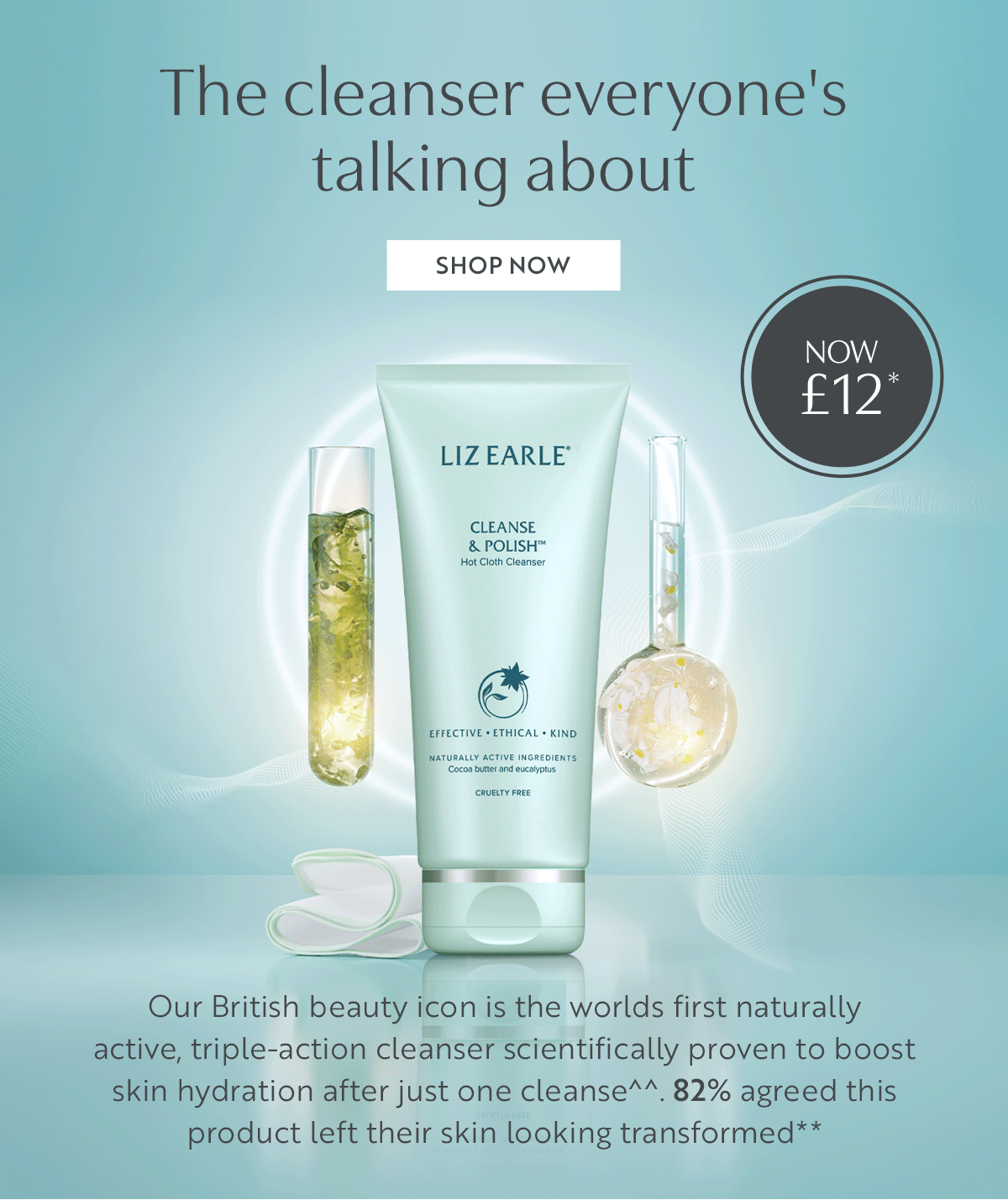 The cleanser everyone's  talking about. Our British beauty icon is the worlds first naturally  active, triple-action cleanser scientifically proven to boost  skin hydration after just one cleanse^^. 82% agreed this product left their skin looking transformed**