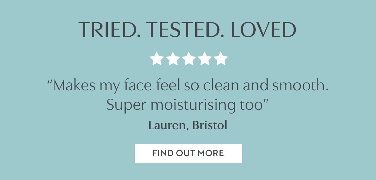 TRIED. TESTED. LOVED. “Makes my face feel so clean and smooth.  Super moisturising too” Lauren, Bristol