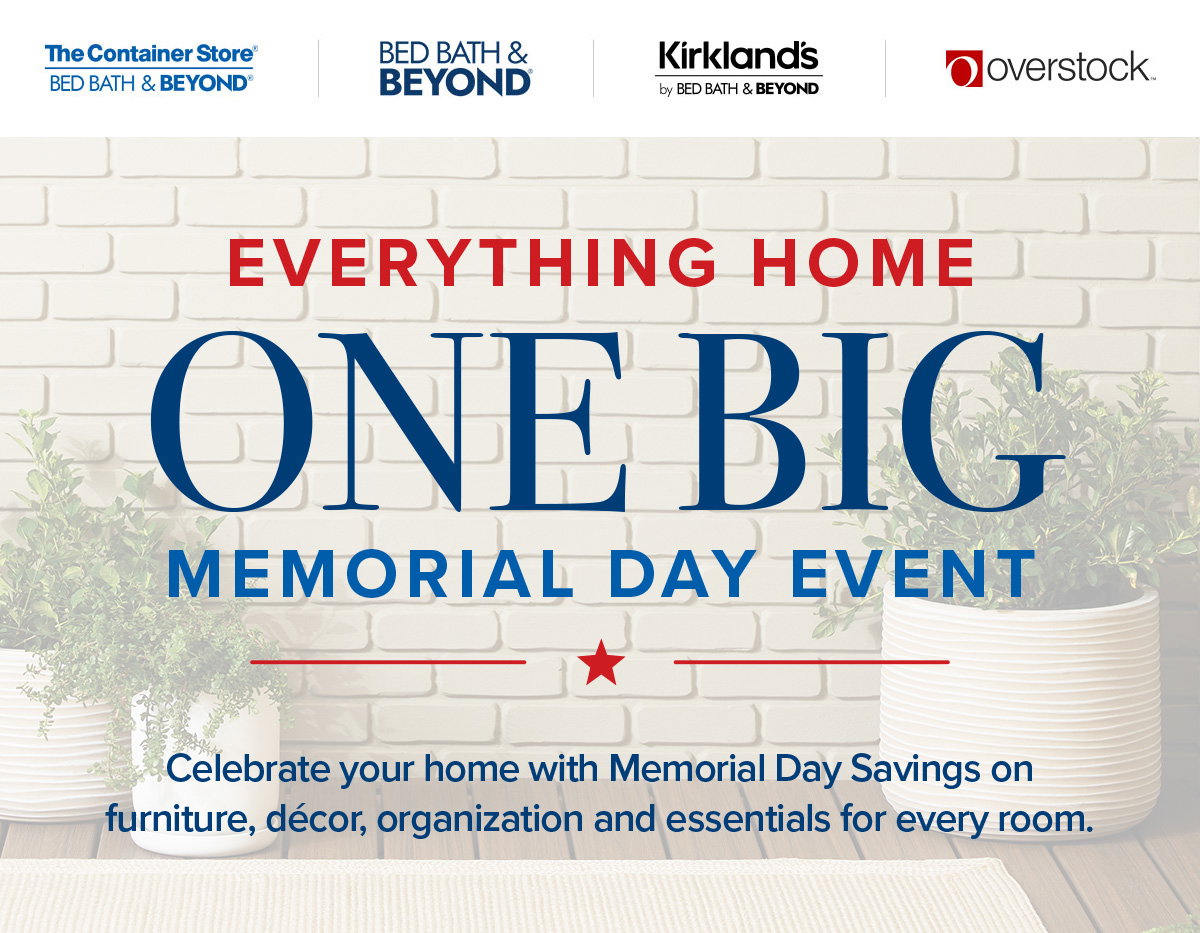 The Container Store - Bed Bath and Beyond - Kirklands by Bed Bath and Beyond - Overstock - Everything Home One Big Memorial Day Event - Celebrate your home with Memorial Day Savings on furniture, decor, organization and essentials for every room.