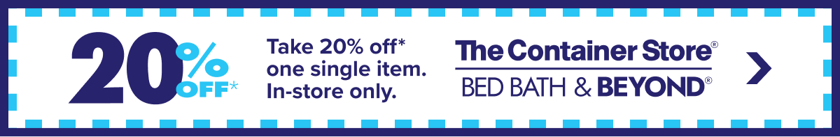 20 Percent Off* - Take 20 percent off* one single item. In-store only. The Container Store Bed Bath and Beyond