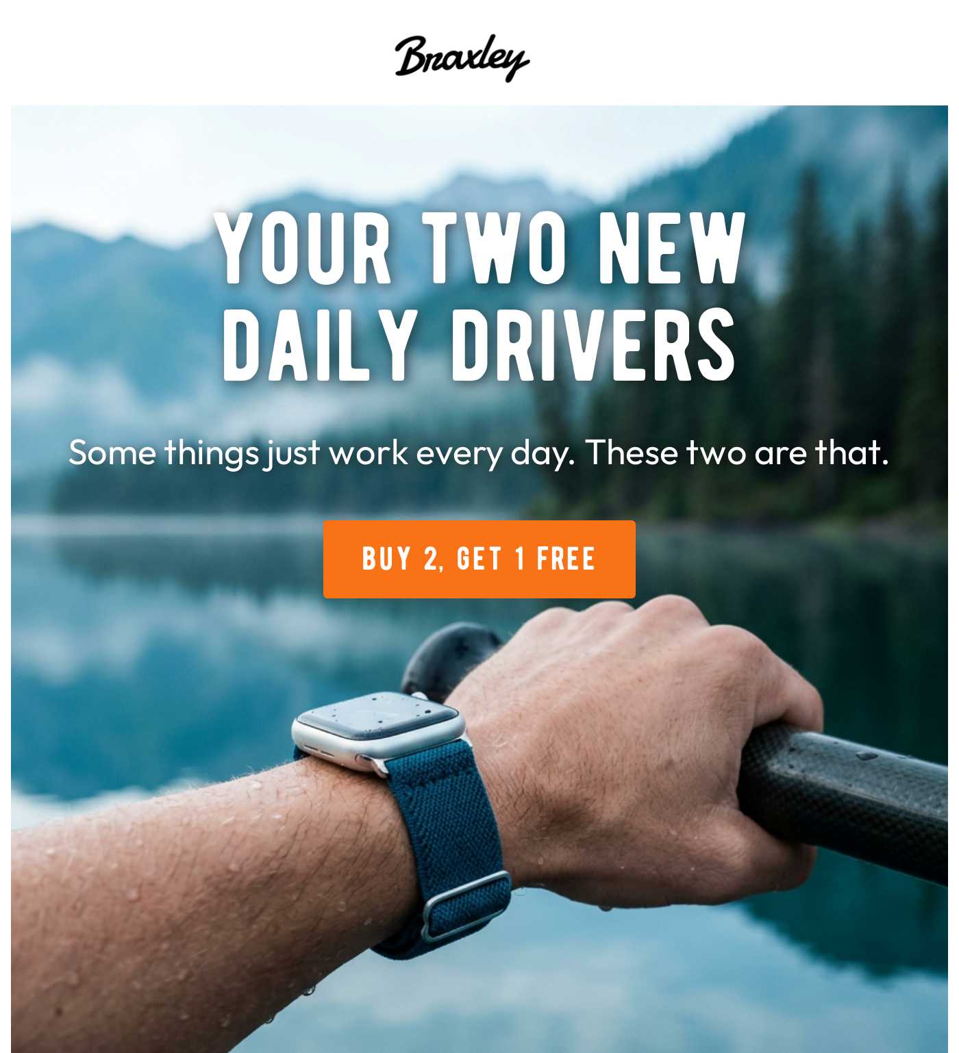 Braxley logo. YOUR TWO NEW DAILY DRIVERS. Some things just work every day. These two are that. BUY 2, GET 1 FREE.