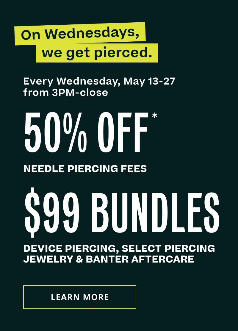 Wednesdays, get pierced. May 13-27 (3PM to close).  50% OFF needle piercings. $99 Bundles, device piercing, select piercing jewelry & Banter aftercare. Click here to learn more