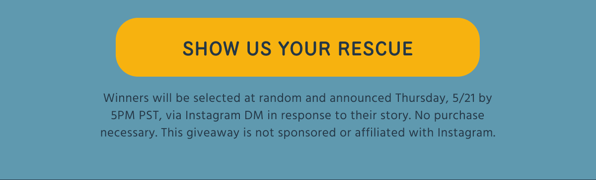 SHOW US YOUR RESCUE  Winners will be selected at random and announced Thursday, 5/21 by 5PM PST, via Instagram DM in response to their story. No purchase necessary. This giveaway is not sponsored or affiliated with Instagram.