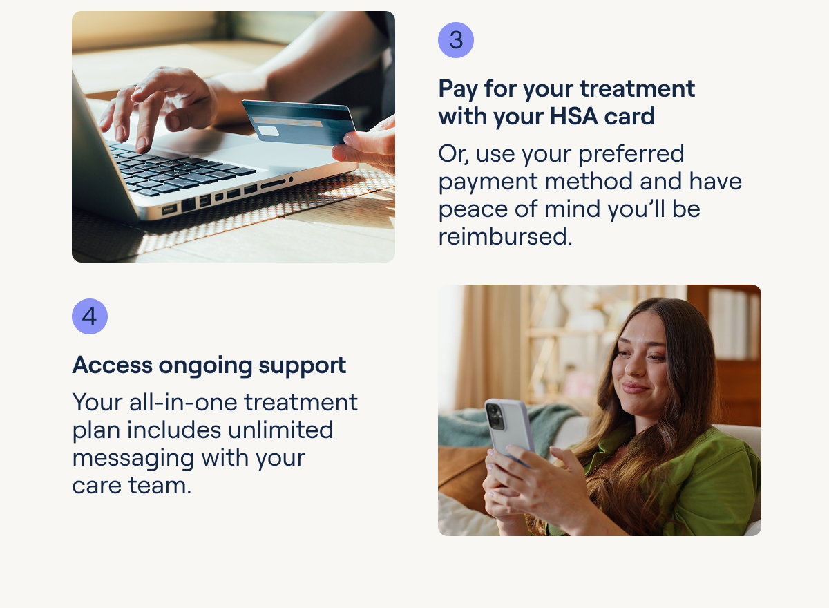 3 Pay for your treatment with your HSA card Or, use your preferred payment method and have peace of mind you'll be reimbursed.