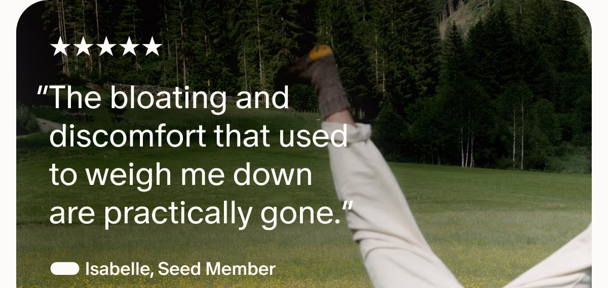 5 Stars | “The bloating and discomfort that used to weigh me down are practically gone.” — Isabelle, Seed Member