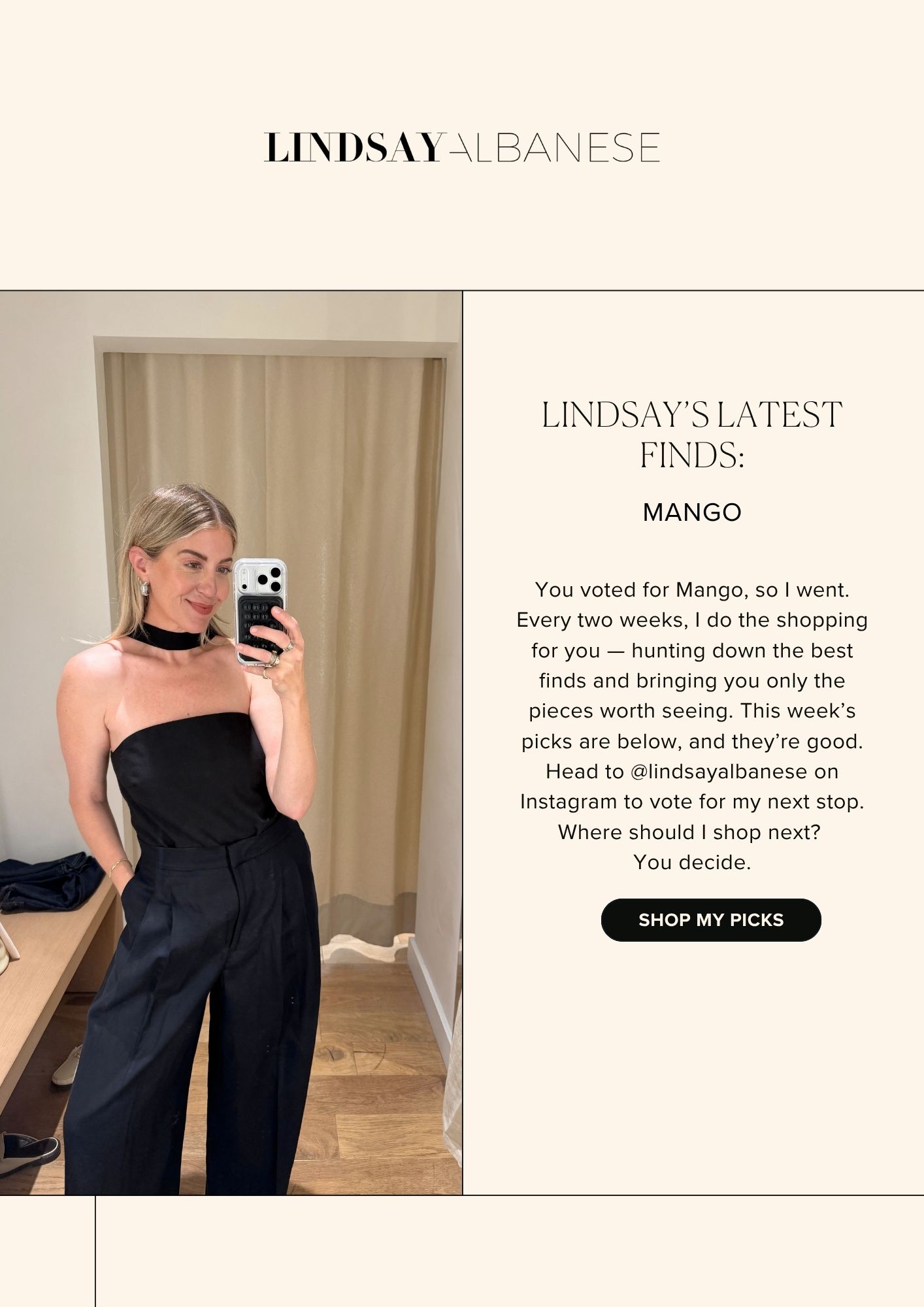LINDSAY'S LATEST FINDS MANGO You voted for Mango, so I went. Every two weeks, I do the shopping for you — hunting down the best finds and bringing you only the pieces worth seeing. This week’s picks are below, and they’re good. Head to @lindsayalbanese on Instagram to vote for my next stop. Where should I shop next?  You decide. SHOP MY PICKS