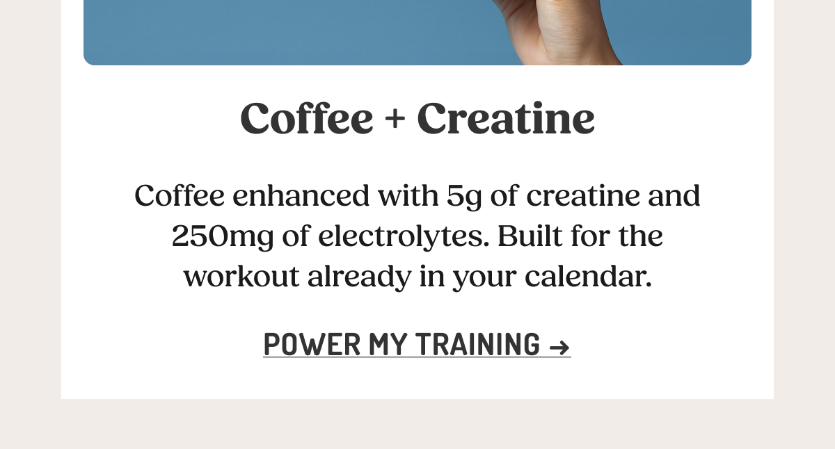 Coffee + Creatine  Coffee enhanced with 5g of creatine and 250mg of electrolytes. Built for the workout already in your calendar.  POWER MY TRAINING ->