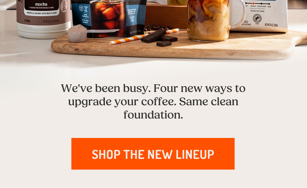 We've been busy. Four new ways to upgrade your coffee. Same clean foundation.  SHOP THE NEW LINEUP