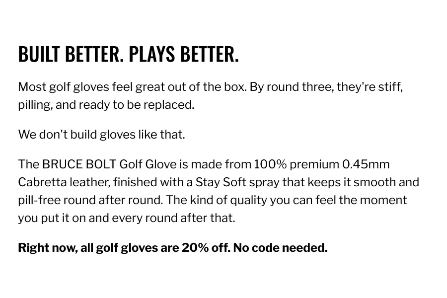 Built Better. Plays Better.Most golf gloves feel great out of the box. By round three, they're stiff, pilling, and ready to be replaced. We don't build gloves like that. The BRUCE BOLT Golf Glove is made from 100% premium 0.45mm Cabretta leather, finished with a Stay Soft spray that keeps it smooth and pill-free round after round. The kind of quality you can feel the moment you put it on and every round after that. Right now, all golf gloves are 20% off. No code needed.