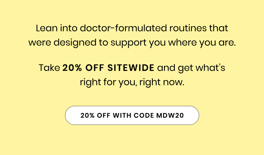 Lean into doctor-formulated routines that were designed to support you where you are. Take 20% off sitewide and get what’s right for you, right now.