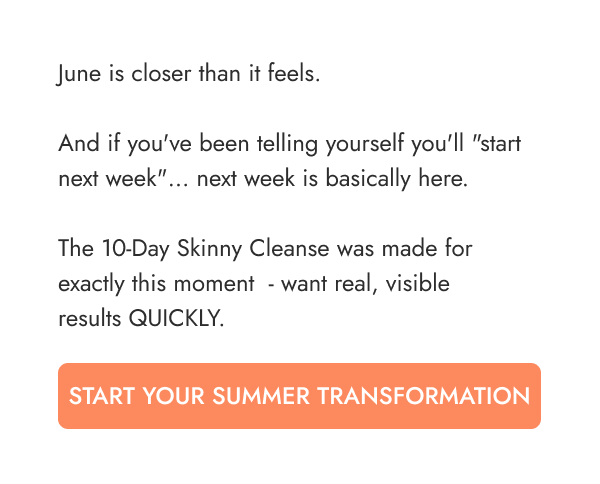 June is closer than it feels.  And if you've been telling yourself you'll "start next week"… next week is basically here.  The 10-Day Skinny Cleanse was made for exactly this moment  - want real, visible  results QUICKLY.   START YOUR SUMMER TRANSFORMATION