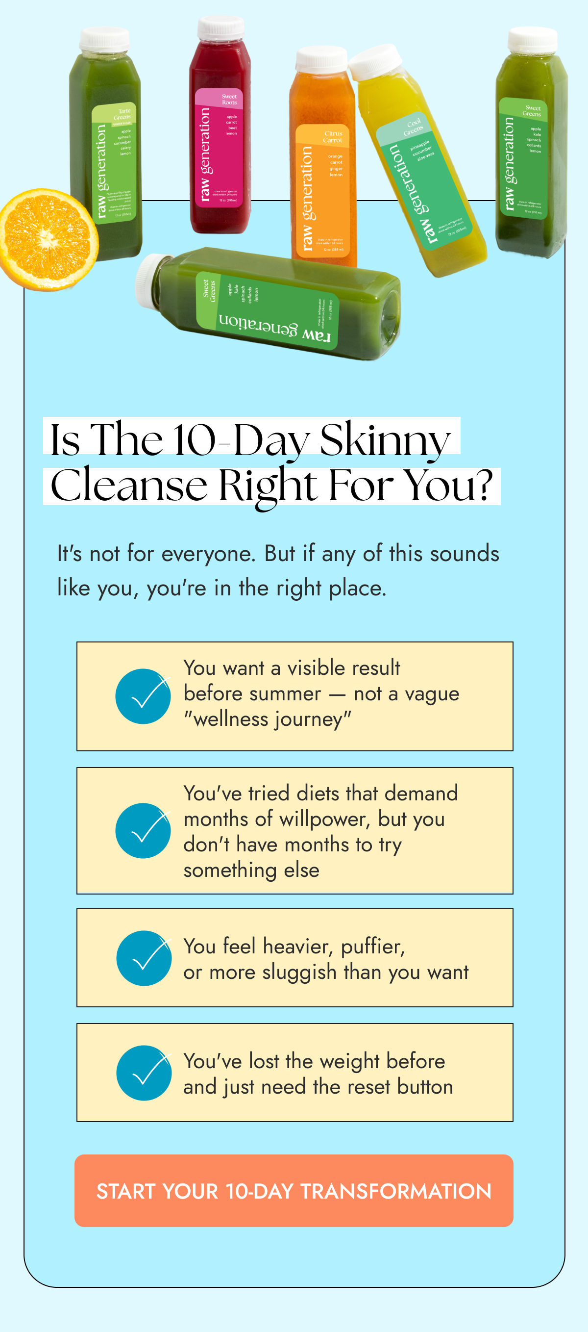 Is the 10-Day Skinny Cleanse right for you? It's not for everyone. But if any of this sounds like you, you're in the right place. You want a visible result before summer — not a vague "wellness journey" You've tried diets that demand months of willpower, but you don't have months to try something else You feel heavier, puffier, or more sluggish than you want  You've lost the weight before and just need the reset button START YOUR 10-DAY TRANSFORMATION
