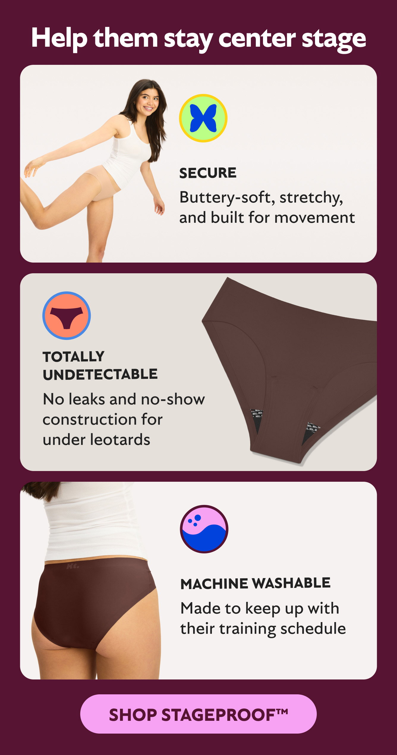 Help them stay center stage   TOTALLY UNDETECTABLE No leaks and no-show construction for under leotards  SECURE Buttery-soft, stretchy, and built for movement  MACHINE WASHABLE  Made to keep up with their training schedule   Shop StageProofTM