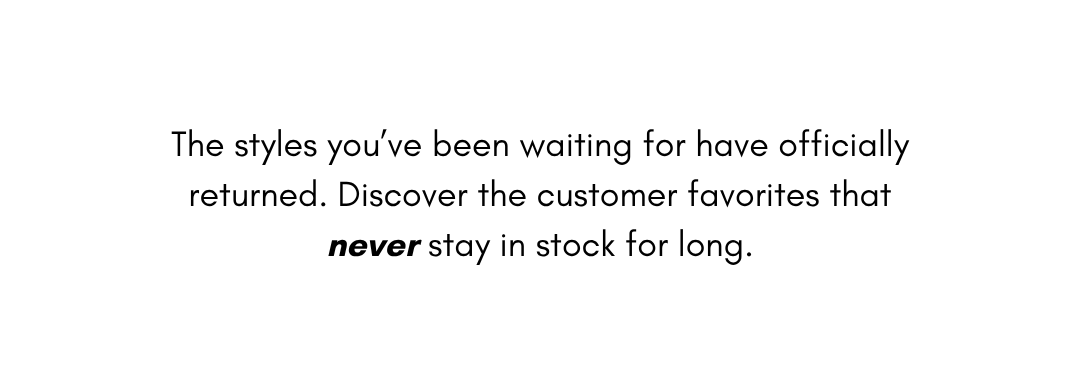 The styles you’ve been waiting for have officially returned. Discover the customer favorites that never stay in stock for long.