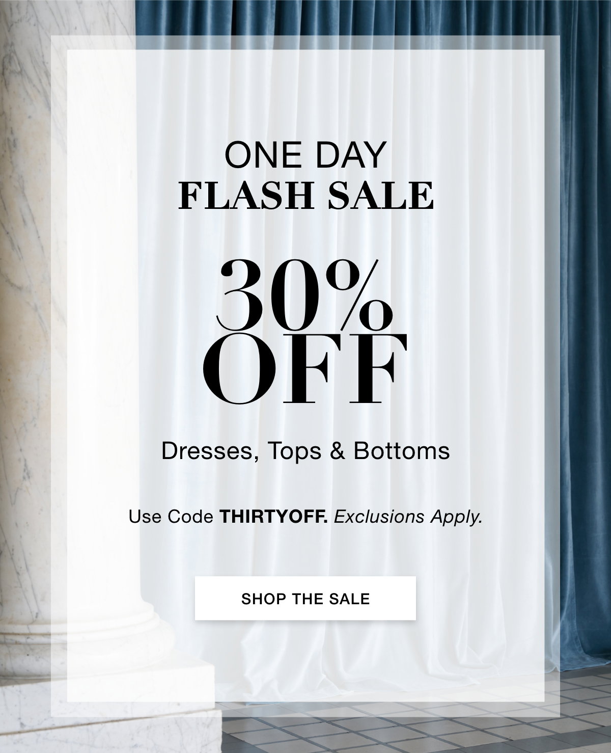 ONE DAY FLASH SALE  30% OFF  Dresses, Tops & Bottoms  Use Code: THIRTYOFF Exclusions Apply. SHOP THE SALE >>