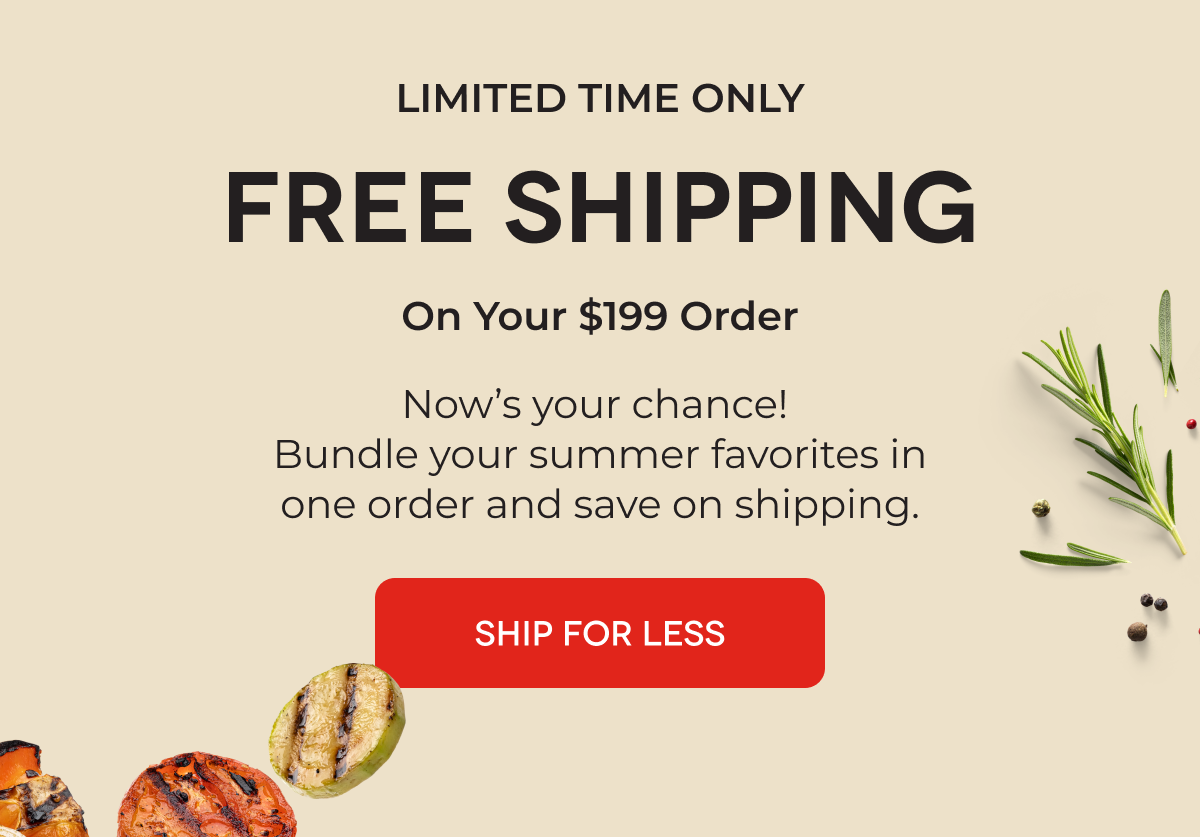 LIMITED TIME ONLY FREE SHIPPING On Your $199 Order Now’s your chance!  Bundle your summer favorites in one order and save on shipping.  SHIP FOR LESS