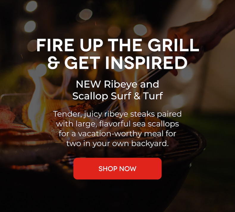 FIRE UP THE GRILL & GET INSPIRED NEW Ribeye and Scallop Surf & Turf Tender, juicy ribeye steaks paired with large, flavorful sea scallops for a vacation-worthy meal for two in your own backyard. SHOP NOW