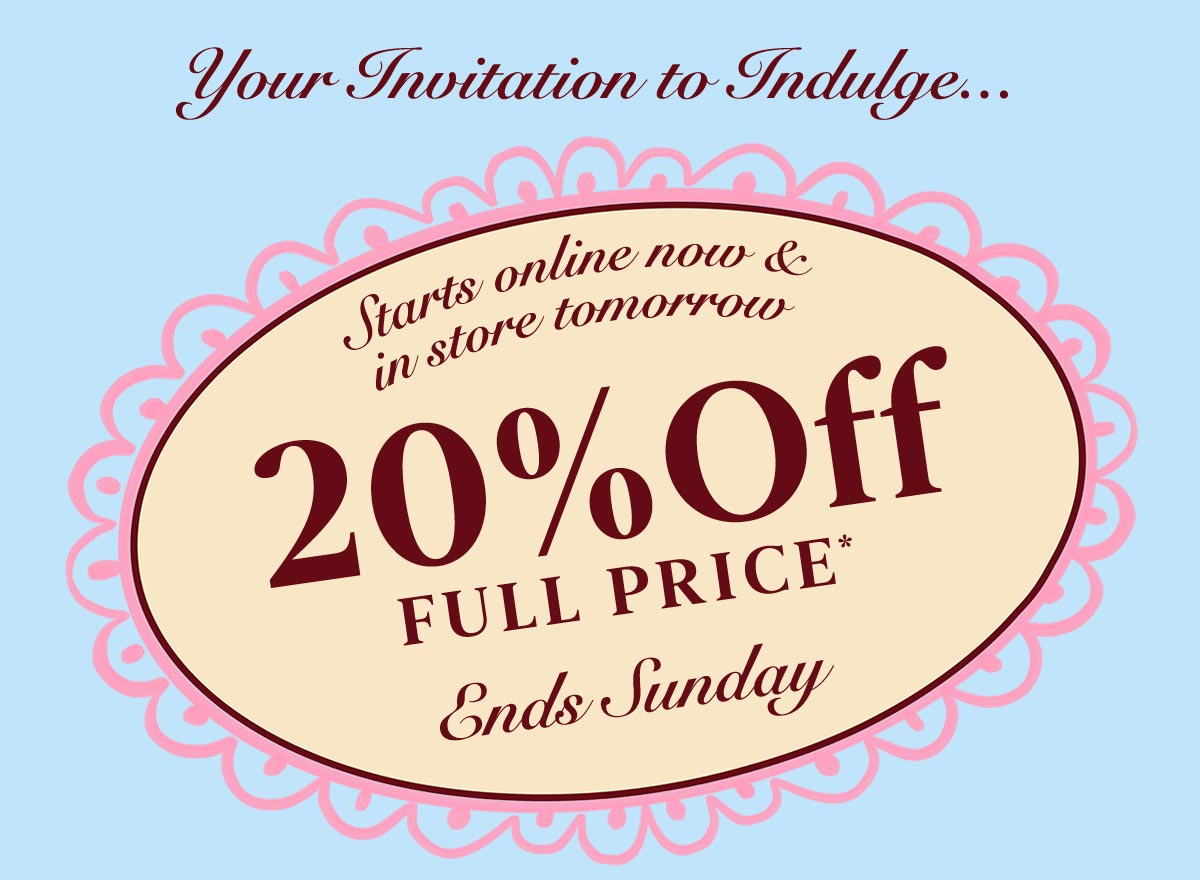 Your Invitation to indulge... Starts online now & in store tomorrow. 20% Off* Full Price. Ends Sunday
