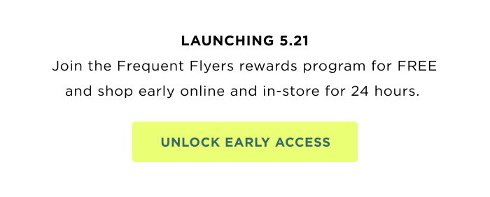 Launching 5.21.  Join the Frequent Flyers rewards program for FREE and shop early online and in-store for 24 hours. UNLOCK EARLY ACCESS