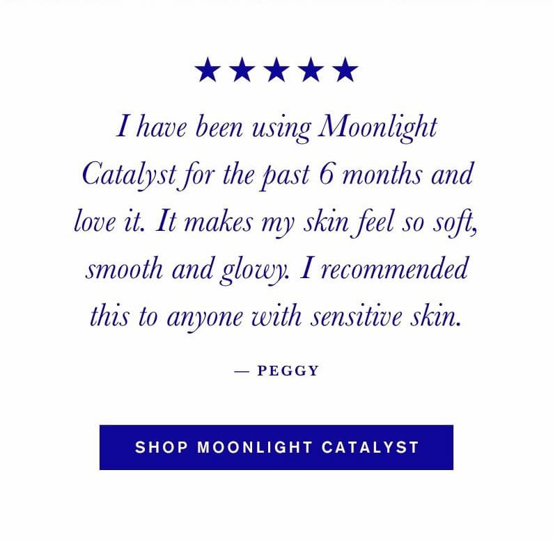 "I have been using Moonlight Catalyst for the past 6 months and love it. It makes my skin feel so soft, smooth and glowy. I recommended this to anyone with sensitive skin." — Peggy. Shop Moonlight Catalyst.