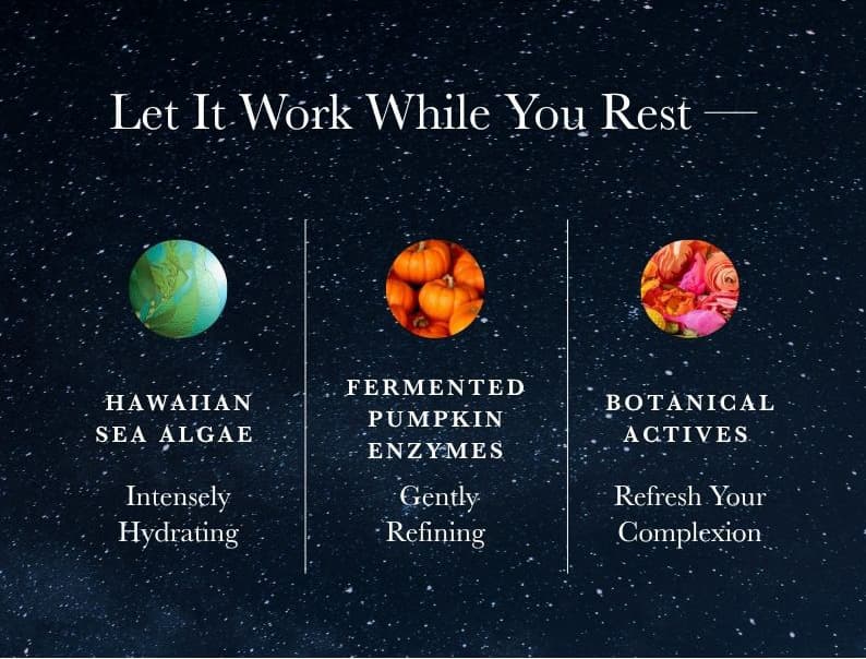 Let It Work While You Rest. Hawaiian Sea Algae — Intensely Hydrating. Fermented Pumpkin Enzymes — Gently Refining. Botanical Actives — Refresh Your Complexion.