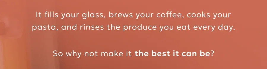 It fills your glass, brews your coffee, cooks your pasta, and rinses the produce you eat every day.