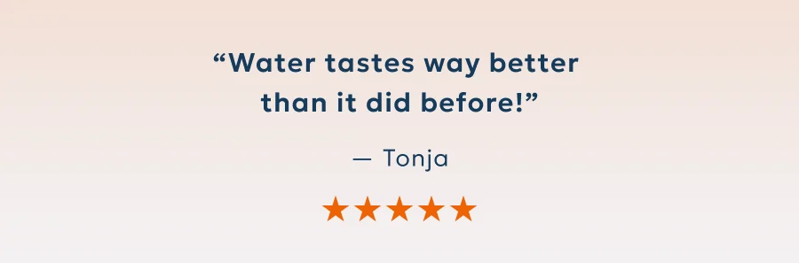 “Water tastes way better  than it did before!” — Tonja
