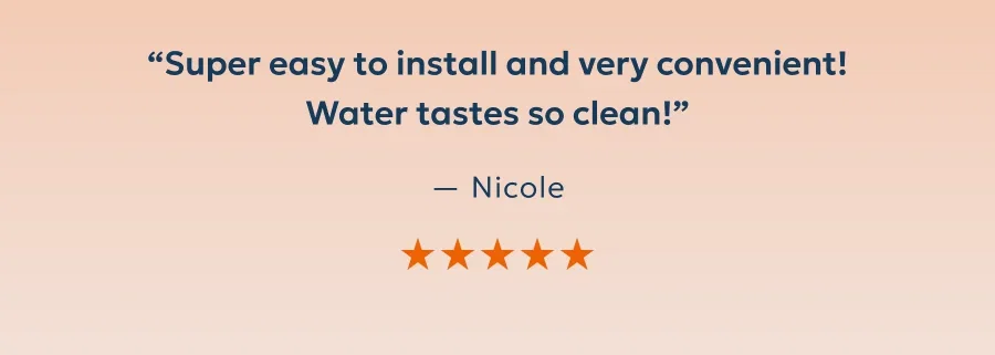 “Super easy to install and very convenient! Water tastes so clean!” — Nicole