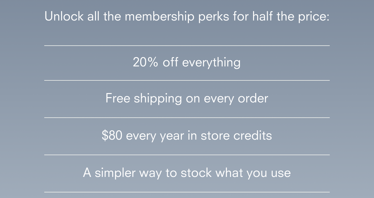 20% off everything Free shipping on every order $80 every year in store credits A simpler way to stock what you use