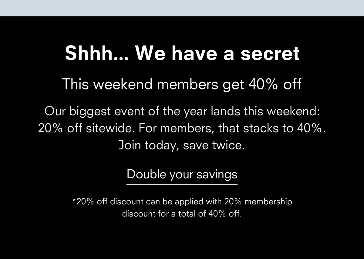 Shhh... We have a secret Members get 40% off next weekend Our biggest event of the year lands next weekend: 20% off sitewide. For members, that stacks to 40%. Join today, save twice. Double your savings