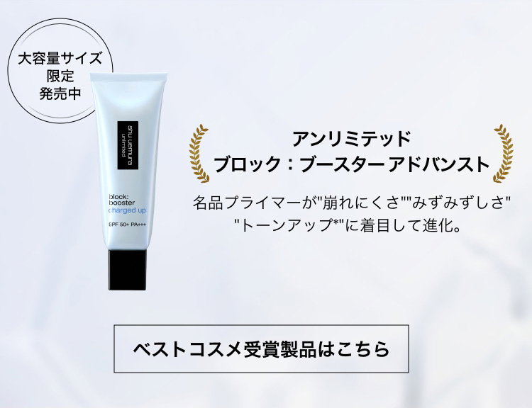 大容量サイズ                         限定                         発売中                         アンリミテッド                         ブロック：ブースター アドバンスト                         名品プライマーが 崩れにくさ みずみずしさ                          トーンアップ* に着目して進化。                         ベストコスメ受賞製品はこちら 