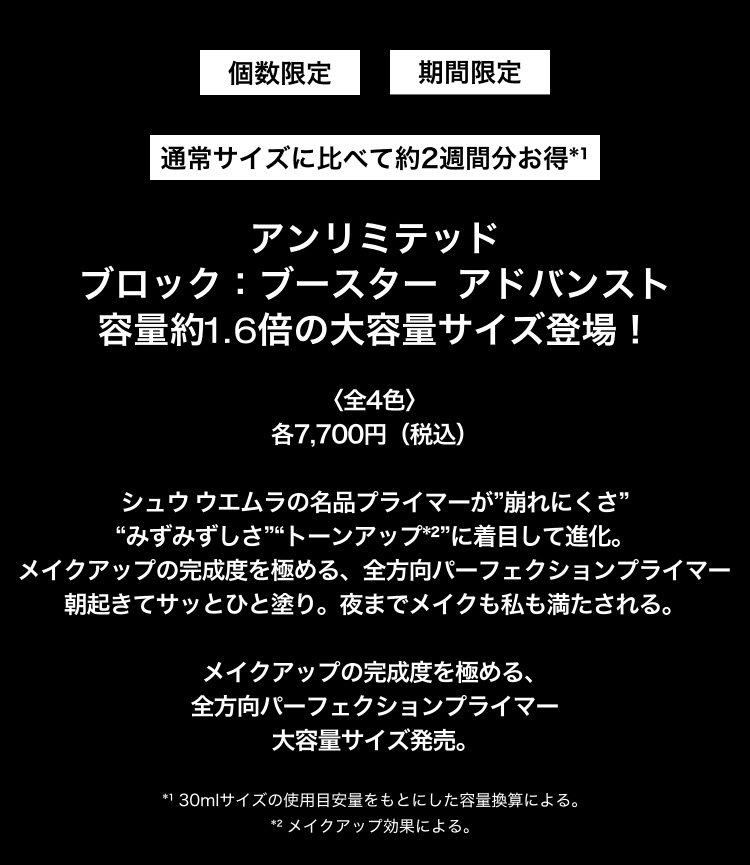 個数限定                         期間限定                         通常サイズに比べて約2週間分お得*¹                         アンリミテッド                           ブロック：ブースター                            アドバンスト                            容量約1.6倍の大容量サイズ登場！                           〈全4色〉                           各7,700円（税込）                            シュウ ウエムラの名品プライマーが”崩れにくさ”                           “みずみずしさ”“トーンアップ*²”に着目して進化。                            メイクアップの完成度を極める、全方向パーフェクションプライマー                           朝起きてサッとひと塗り。夜までメイクも私も満たされる。                            メイクアップの完成度を極める、                           全方向パーフェクションプライマー                           大容量サイズ発売。                           *¹ 30mlサイズの使用目安量をもとにした容量換算による。                           *² メイクアップ効果による。 