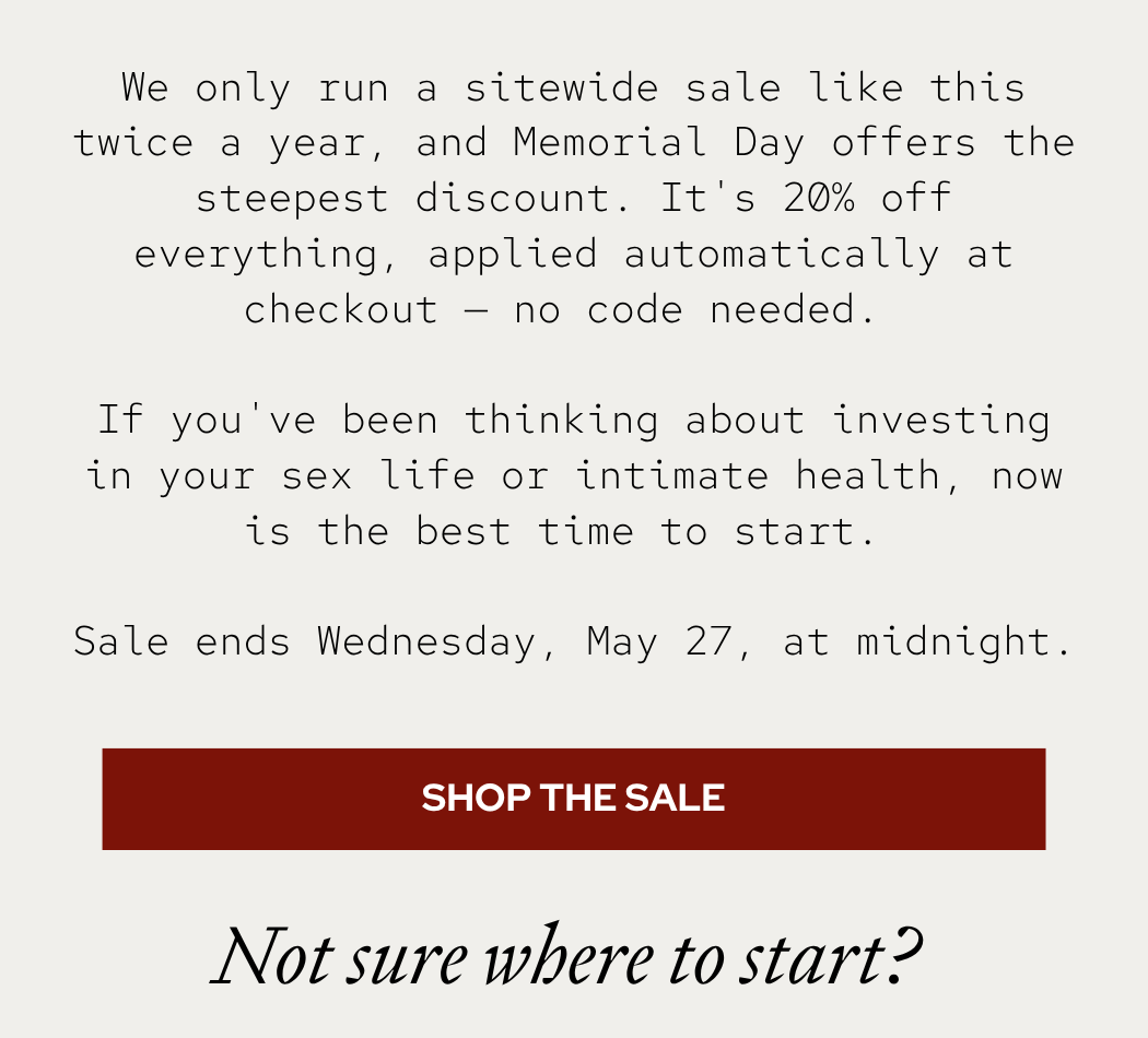 We only run a sitewide discount like this twice a year, and Memorial Day offers the steepest discount. It's 20% off everything, applied automatically at checkout — no code needed.  If you've been thinking about investing in your sex life or intimate health, now is the best time to start.  The discount applies automatically at checkout — no code needed. Sale ends Wednesday, May 27, at midnight.