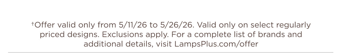 †Offer valid only from 5/11/26 to 5/26/26. Valid only on select regularly priced designs. Exclusions apply. For a complete list of brands and additional details, visit LampsPlus.com/offer