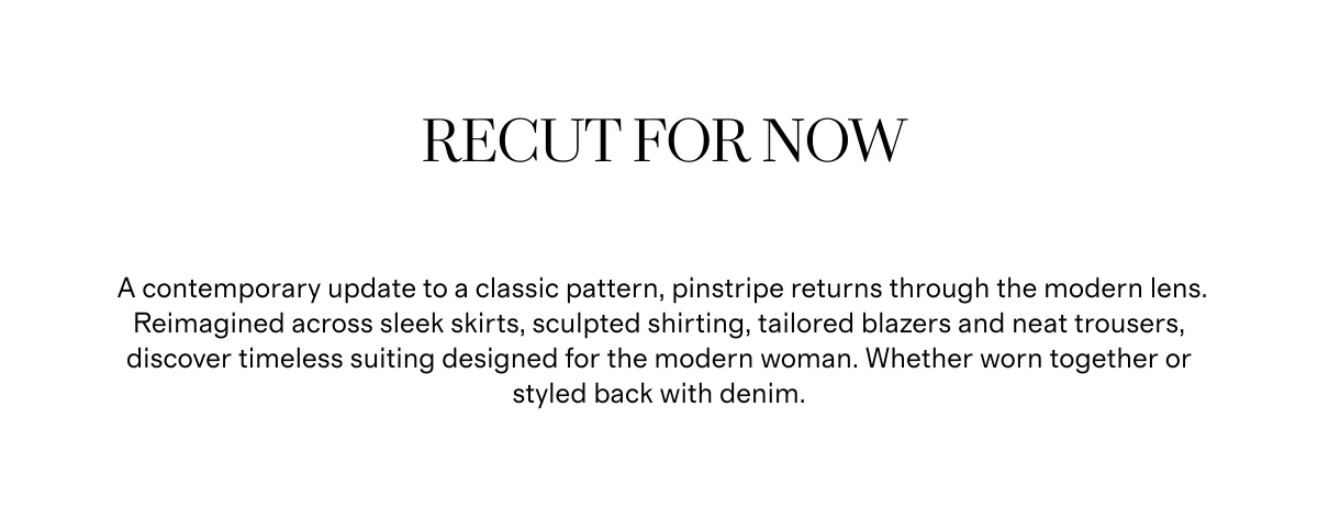 Recut for Now | A contemporary update to a classic pattern, pinstripe returns through the modern lens. Reimagined across sleek skirts, sculpted shirting, tailored blazers and neat trousers, discover timeless suiting designed for the modern woman. Whether worn together or styled back with denim.