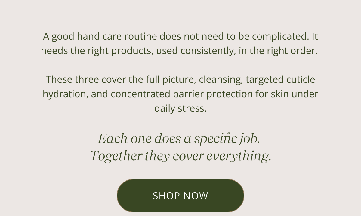 A good hand care routine does not need to be complicated. It needs the right products, used consistently, in the right order.   These three cover the full picture, cleansing, targeted cuticle hydration, and concentrated barrier protection for skin under daily stress. | Each one does a specific job.  Together they cover everything. [ SHOP NOW ]