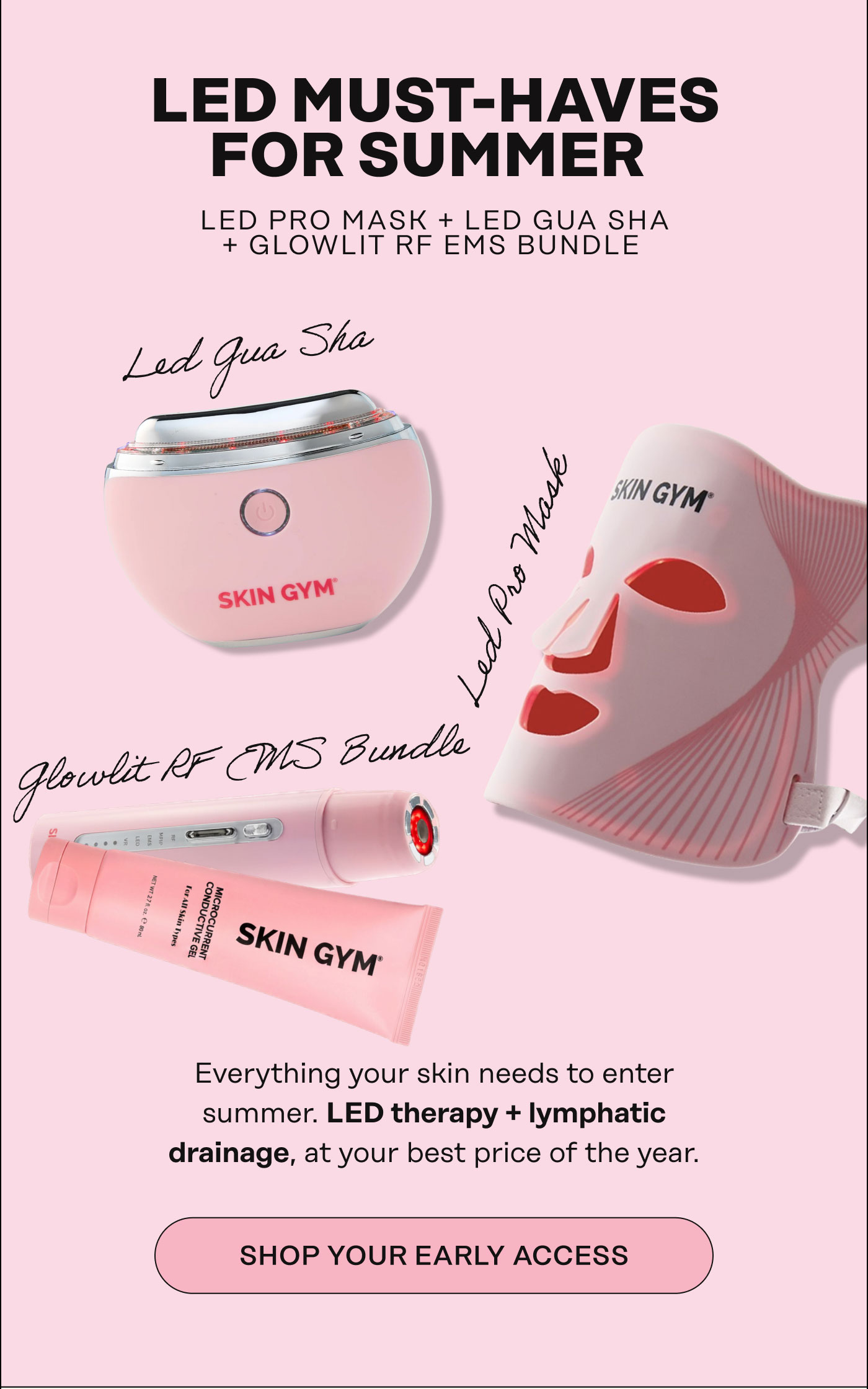 LED MUST-HAVES FOR Summer. Glowlit RF EMS Bundle, LED Pro Mask, LED Gua Sha. Everything your skin needs to enter summer. LED therapy, lymphatic drainage, and barrier-boosting oil all together, at your best price of the year. Shop Your Early Access 